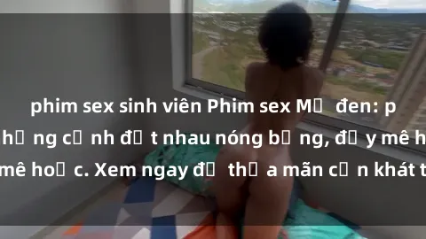 phim sex sinh viên Phim sex Mỹ đen: phút mãnh liệt với những cảnh địt nhau nóng bỏng, đầy mê hoặc. Xem ngay để thỏa mãn cơn khát tình dục của bạn!