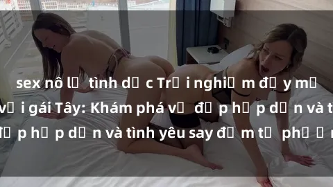 sex nô lệ tình dục Trải nghiệm đầy mới lạ khi quan hệ với gái Tây: Khám phá vẻ đẹp hấp dẫn và tình yêu say đắm từ phương Tây
