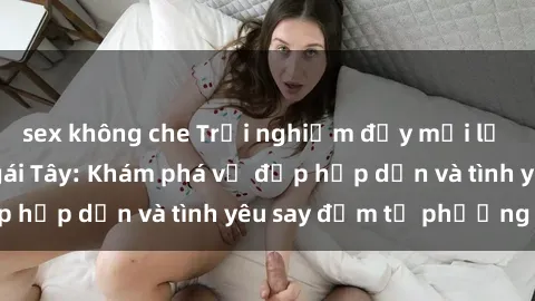 sex không che Trải nghiệm đầy mới lạ khi quan hệ với gái Tây: Khám phá vẻ đẹp hấp dẫn và tình yêu say đắm từ phương Tây