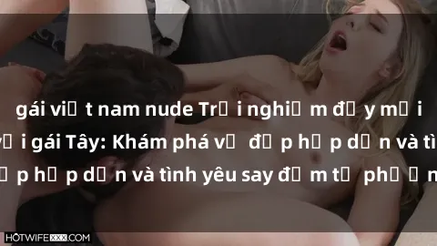 gái việt nam nude Trải nghiệm đầy mới lạ khi quan hệ với gái Tây: Khám phá vẻ đẹp hấp dẫn và tình yêu say đắm từ phương Tây