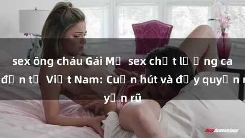 sex ông cháu Gái Mỹ sex chất lượng cao đến từ Việt Nam: Cuốn hút và đầy quyến rũ