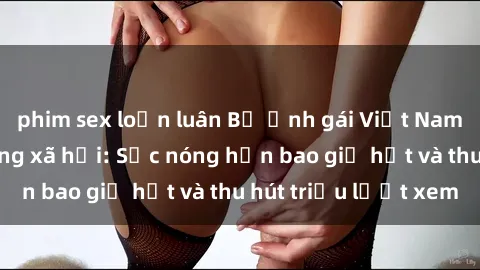 phim sex loạn luân Bộ ảnh gái Việt Nam nude gây sốt mạng xã hội: Sắc nóng hơn bao giờ hết và thu hút triệu lượt xem