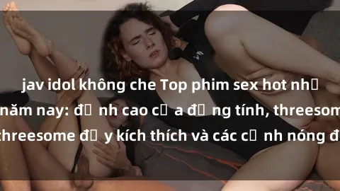 jav idol không che Top phim sex hot nhất không thể bỏ lỡ năm nay: đỉnh cao của đồng tính, threesome đầy kích thích và các cảnh nóng đang gây sốt!