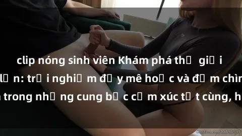 clip nóng sinh viên Khám phá thế giới mới với sex người lớn: trải nghiệm đầy mê hoặc và đắm chìm trong những cung bậc cảm xúc tột cùng, hứng khởi và cuốn hút.