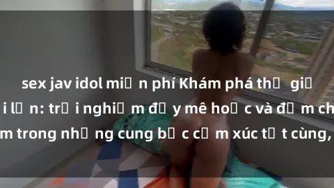 sex jav idol miễn phí Khám phá thế giới mới với sex người lớn: trải nghiệm đầy mê hoặc và đắm chìm trong những cung bậc cảm xúc tột cùng, hứng khởi và cuốn hút.