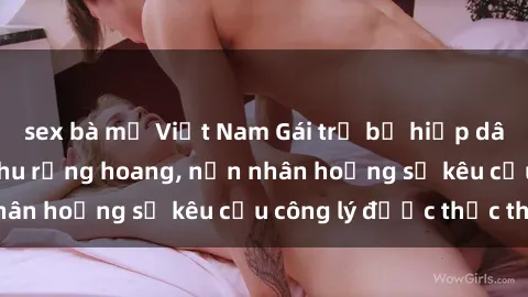 sex bà mẹ Việt Nam Gái trẻ bị hiếp dâm bạo lực trong khu rừng hoang, nạn nhân hoảng sợ kêu cầu công lý được thực thi