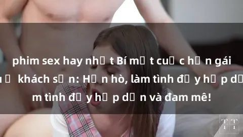 phim sex hay nhất Bí mật cuộc hẹn gái Việt lần đầu ở khách sạn: Hẹn hò, làm tình đầy hấp dẫn và đam mê!