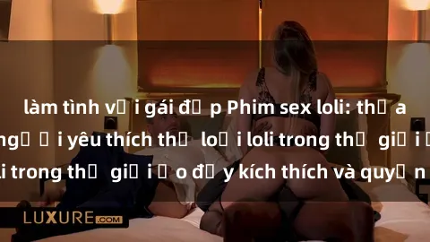 làm tình với gái đẹp Phim sex loli: thỏa mãn đam mê của người yêu thích thể loại loli trong thế giới ảo đầy kích thích và quyến rũ.