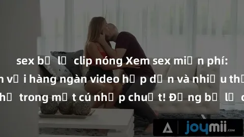 sex bị lộ clip nóng Xem sex miễn phí: Cùng trải nghiệm với hàng ngàn video hấp dẫn và nhiều thể loại đa dạng chỉ trong một cú nhấp chuột! Đừng bỏ lỡ cơ hội thưởng thức tuyệt vời này ngay hôm nay!