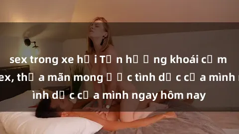 sex trong xe hơi Tận hưởng khoái cảm với gái xinh sex, thỏa mãn mong ước tình dục của mình ngay hôm nay