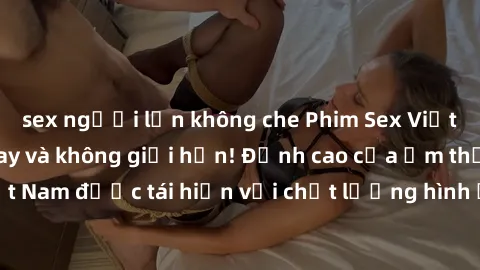sex người lớn không che Phim Sex Việt Nam HD - Xem ngay và không giới hạn! Đỉnh cao của ẩm thực tình dục Việt Nam được tái hiện với chất lượng hình ảnh sắc nét. Hãy thưởng thức ngay!