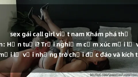 sex gái call girl việt nam Khám phá thế giới sex trực tuyến: Hơn tuổi? Trải nghiệm cảm xúc mới lạ với những trò chơi độc đáo và kích thích người lớn