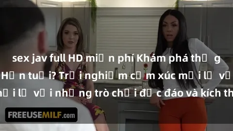 sex jav full HD miễn phí Khám phá thế giới sex trực tuyến: Hơn tuổi? Trải nghiệm cảm xúc mới lạ với những trò chơi độc đáo và kích thích người lớn