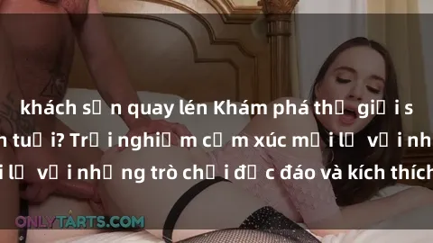 khách sạn quay lén Khám phá thế giới sex trực tuyến: Hơn tuổi? Trải nghiệm cảm xúc mới lạ với những trò chơi độc đáo và kích thích người lớn