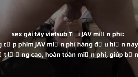 sex gái tây vietsub Tải JAV miễn phí: Các trang web cung cấp phim JAV miễn phí hàng đầu hiện nay. Các tác phẩm chất lượng cao, hoàn toàn miễn phí, giúp bạn thỏa mãn niềm đam mê mà không tốn kém.