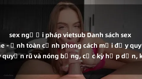 sex người pháp vietsub Danh sách sex Việt Nam không che - Ảnh toàn cảnh phong cách mới đầy quyến rũ và nóng bỏng, cực kỳ hấp dẫn, không thể bỏ qua!