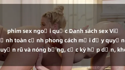 phim sex ngoại quốc Danh sách sex Việt Nam không che - Ảnh toàn cảnh phong cách mới đầy quyến rũ và nóng bỏng, cực kỳ hấp dẫn, không thể bỏ qua!