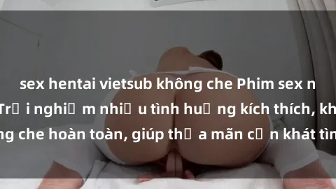 sex hentai vietsub không che Phim sex nữ sinh mới nhất: Trải nghiệm nhiều tình huống kích thích, không che hoàn toàn, giúp thỏa mãn cơn khát tình dục của các bạn trẻ