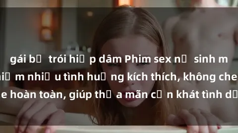 gái bị trói hiếp dâm Phim sex nữ sinh mới nhất: Trải nghiệm nhiều tình huống kích thích, không che hoàn toàn, giúp thỏa mãn cơn khát tình dục của các bạn trẻ