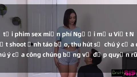 tải phim sex miễn phí Người mẫu Việt Nam gây sốt với loạt shoot ảnh táo bạo, thu hút sự chú ý của công chúng bằng vẻ đẹp quyến rũ và gợi cảm.