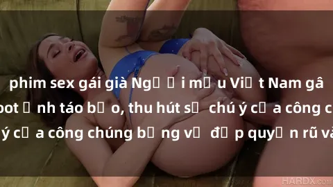 phim sex gái già Người mẫu Việt Nam gây sốt với loạt shoot ảnh táo bạo, thu hút sự chú ý của công chúng bằng vẻ đẹp quyến rũ và gợi cảm.