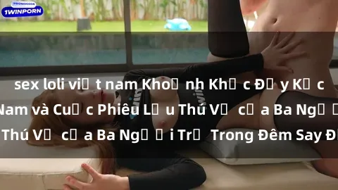 sex loli việt nam Khoảnh Khắc Đầy Kịch Tính: Sex  Việt Nam và Cuộc Phiêu Lưu Thú Vị của Ba Người Trẻ Trong Đêm Say Đắm
