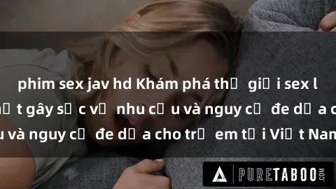 phim sex jav hd Khám phá thế giới sex loli Việt Nam: Sự thật gây sốc về nhu cầu và nguy cơ đe dọa cho trẻ em tại Việt Nam