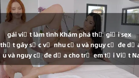 gái việt làm tình Khám phá thế giới sex loli Việt Nam: Sự thật gây sốc về nhu cầu và nguy cơ đe dọa cho trẻ em tại Việt Nam