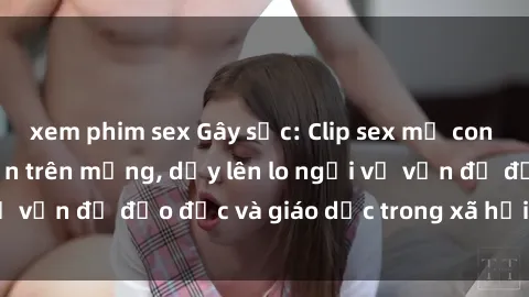 xem phim sex Gây sốc: Clip sex mẹ con Việt Nam lan truyền trên mạng, dấy lên lo ngại về vấn đề đạo đức và giáo dục trong xã hội hiện nay.