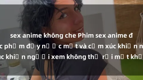 sex anime không che Phim sex anime đỉnh cao: Những tác phẩm đầy nước mắt và cảm xúc khiến người xem không thể rời mắt khỏi màn hình
