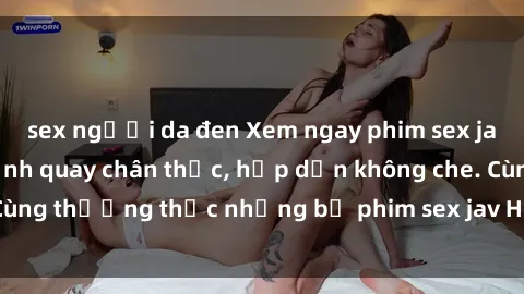 sex người da đen Xem ngay phim sex jav HD với những cảnh quay chân thực, hấp dẫn không che. Cùng thưởng thức những bộ phim sex jav HD hot nhất hiện nay!