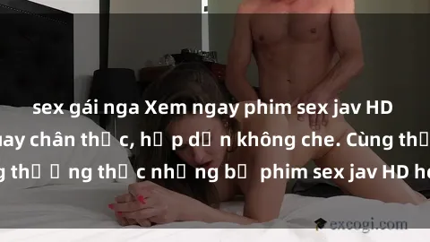 sex gái nga Xem ngay phim sex jav HD với những cảnh quay chân thực, hấp dẫn không che. Cùng thưởng thức những bộ phim sex jav HD hot nhất hiện nay!