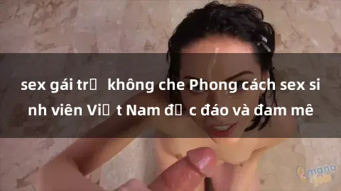 sex gái trẻ không che Phong cách sex sinh viên Việt Nam độc đáo và đam mê